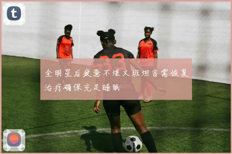 全明星后疲惫不堪文班坦言需恢复治疗确保充足睡眠
