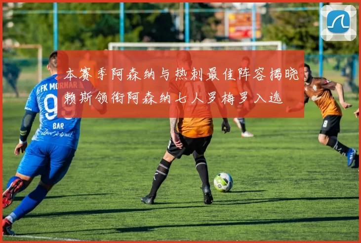 本赛季阿森纳与热刺最佳阵容揭晓赖斯领衔阿森纳七人罗梅罗入选