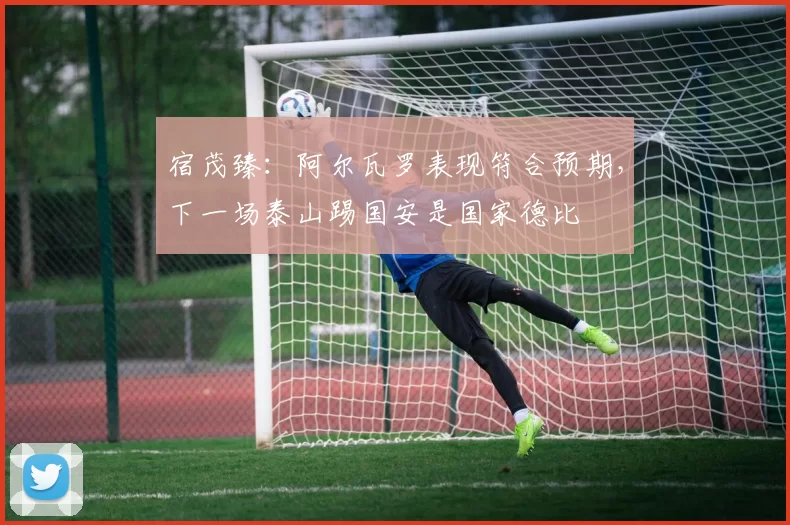 宿茂臻：阿尔瓦罗表现符合预期，下一场泰山踢国安是国家德比
