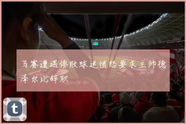 马赛遭遇惨败球迷愤怒要求主帅德泽尔比辞职