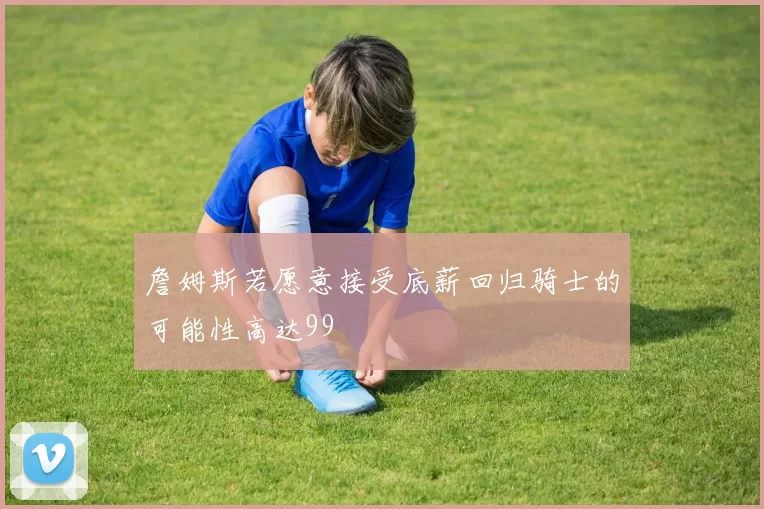 詹姆斯若愿意接受底薪回归骑士的可能性高达99
