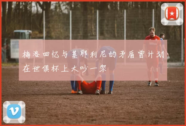 梅洛回忆与基耶利尼的矛盾曾计划在世俱杯上大吵一架
