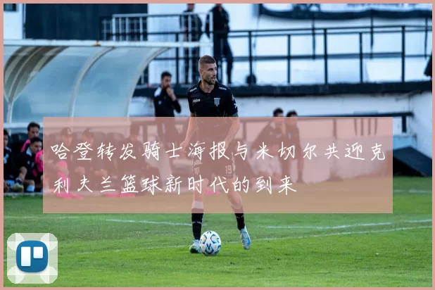 哈登转发骑士海报与米切尔共迎克利夫兰篮球新时代的到来