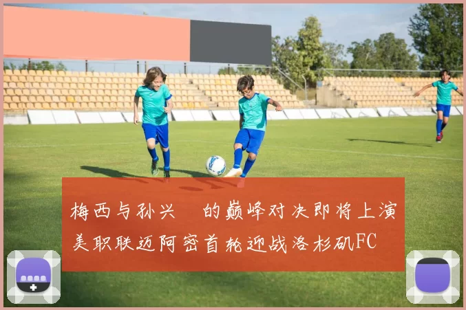 梅西与孙兴慜的巅峰对决即将上演美职联迈阿密首轮迎战洛杉矶FC