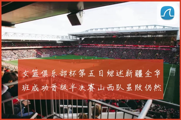 女篮俱乐部杯第五日综述新疆全华班成功晋级半决赛山西队虽败仍然晋级
