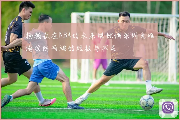 杨瀚森在NBA的未来堪忧偶尔闪光难掩攻防两端的短板与不足