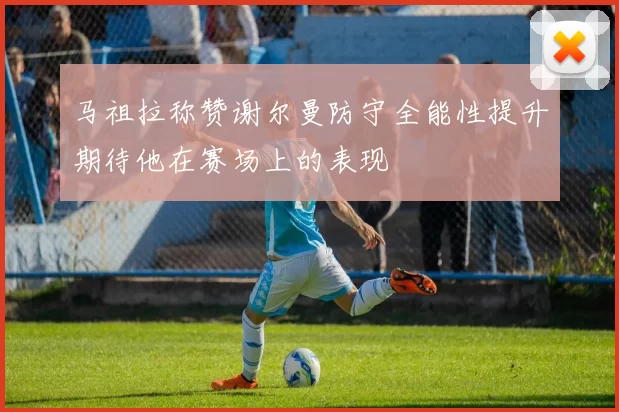 马祖拉称赞谢尔曼防守全能性提升期待他在赛场上的表现