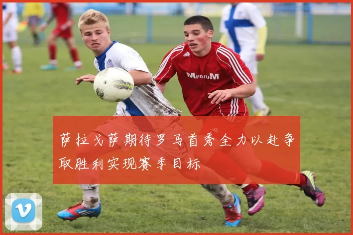 萨拉戈萨期待罗马首秀全力以赴争取胜利实现赛季目标
