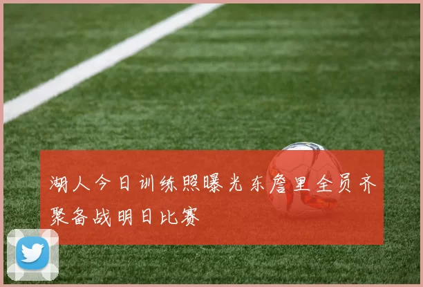 湖人今日训练照曝光东詹里全员齐聚备战明日比赛