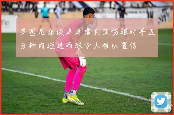 罗塞尼尔谈库库雷利亚伤退对手五分钟内连进两球令人难以置信