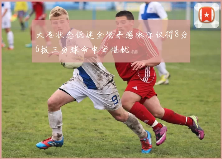 大洛状态低迷全场手感冰凉仅得8分6板三分球命中率堪忧