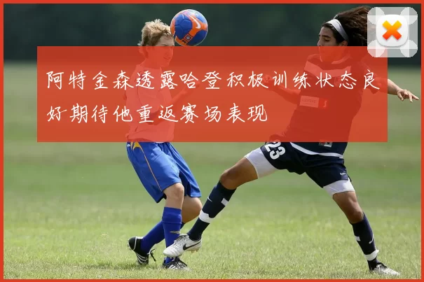 阿特金森透露哈登积极训练状态良好期待他重返赛场表现
