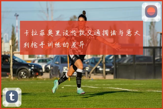 卡拉菲奥里谈伦敦交通拥堵与意大利枪手训练的差异