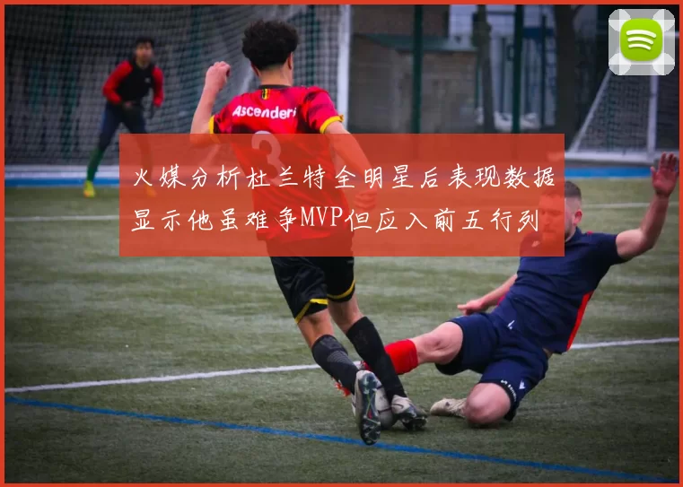 火媒分析杜兰特全明星后表现数据显示他虽难争MVP但应入前五行列