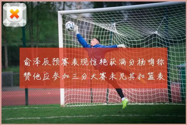 俞泽辰预赛表现惊艳获满分杨鸣称赞他应参加三分大赛未见其扣篮表现
