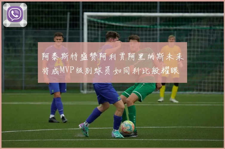 阿泰斯特盛赞阿利贾阿里纳斯未来将成MVP级别球员如同科比般耀眼